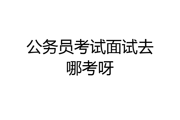 公务员考试面试去哪考呀