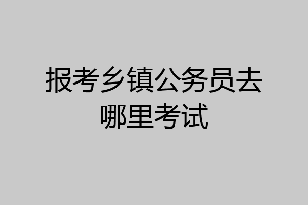 报考乡镇公务员去哪里考试