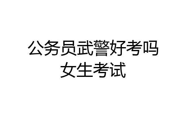 公务员武警好考吗女生考试