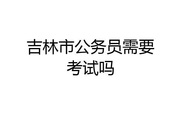 吉林市公务员需要考试吗
