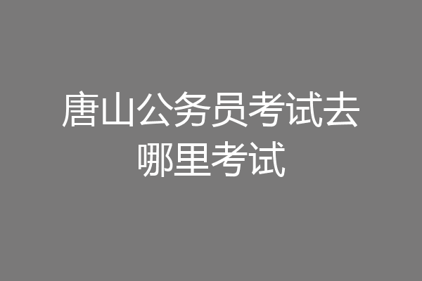唐山公务员考试去哪里考试