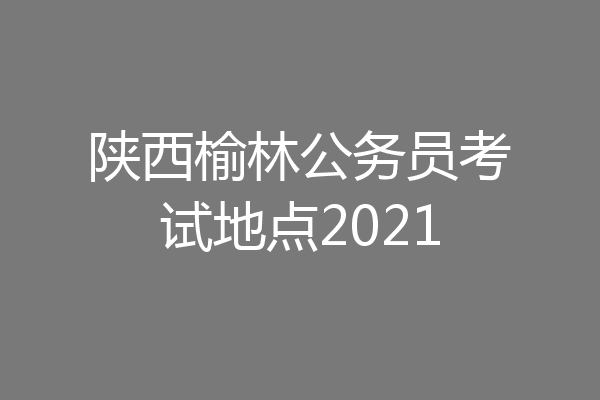 陕西榆林公务员考试地点2021