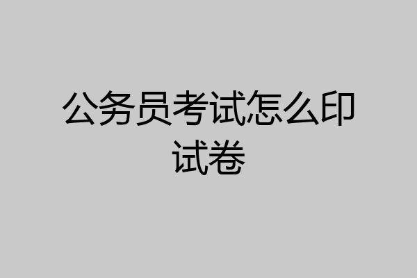 公务员考试怎么印试卷
