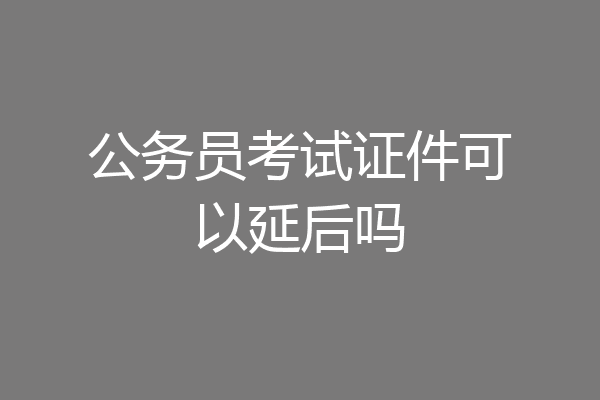 公务员考试证件可以延后吗
