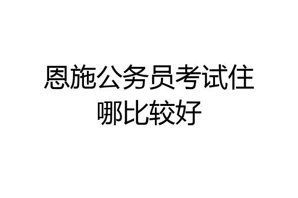 恩施公务员考试住哪比较好