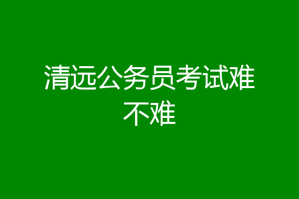 清远公务员考试难不难
