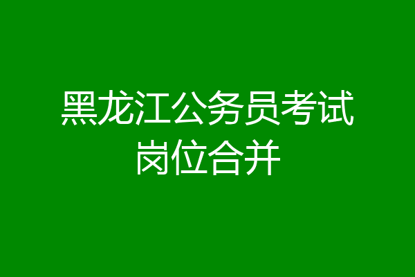 黑龙江公务员考试岗位合并
