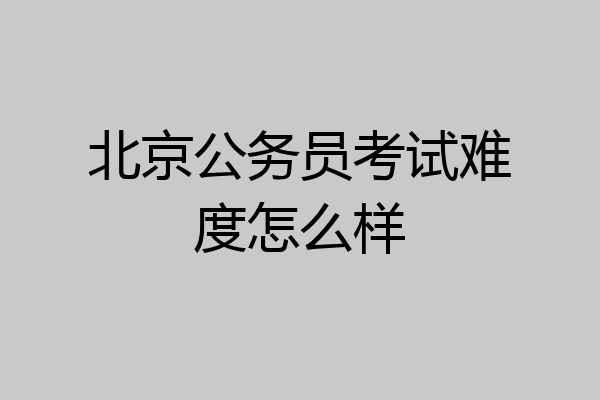北京公务员考试难度怎么样