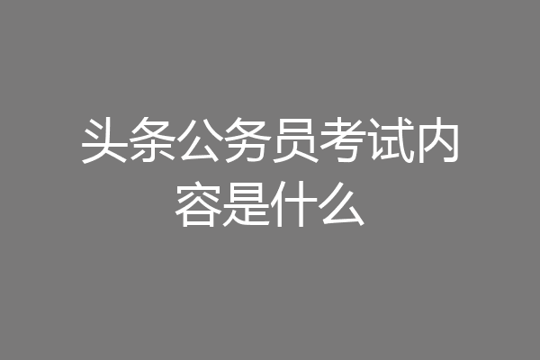 头条公务员考试内容是什么