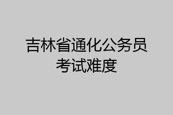 吉林省通化公务员考试难度