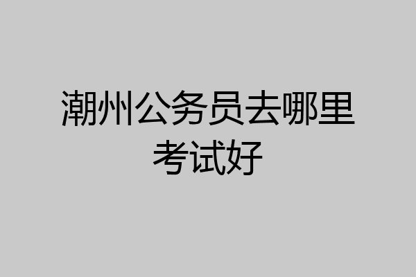 潮州公务员去哪里考试好