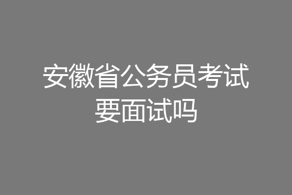 安徽省公务员考试要面试吗