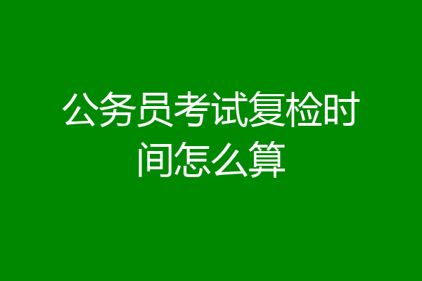 公务员考试复检时间怎么算