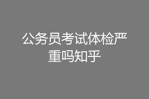 公务员考试体检严重吗知乎