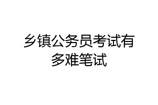 乡镇公务员考试有多难笔试