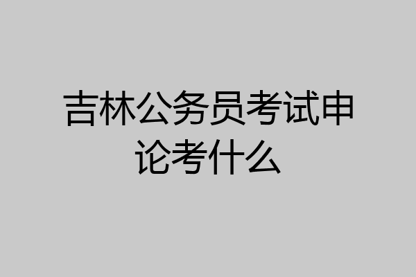 吉林公务员考试申论考什么