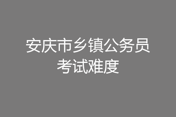 安庆市乡镇公务员考试难度
