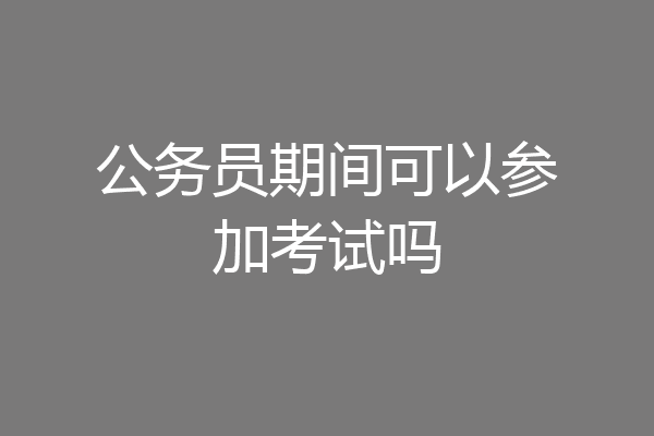 公务员期间可以参加考试吗