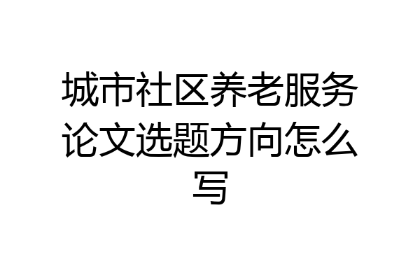 城市社区养老服务论文选题方向怎么写