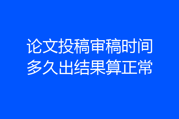 论文投稿审稿时间多久出结果算正常