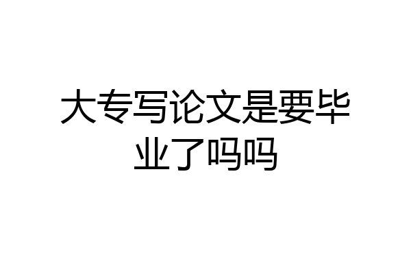 大专写论文是要毕业了吗吗