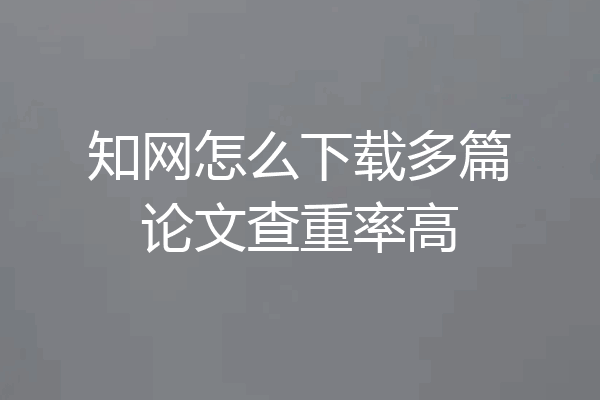 知网怎么下载多篇论文查重率高