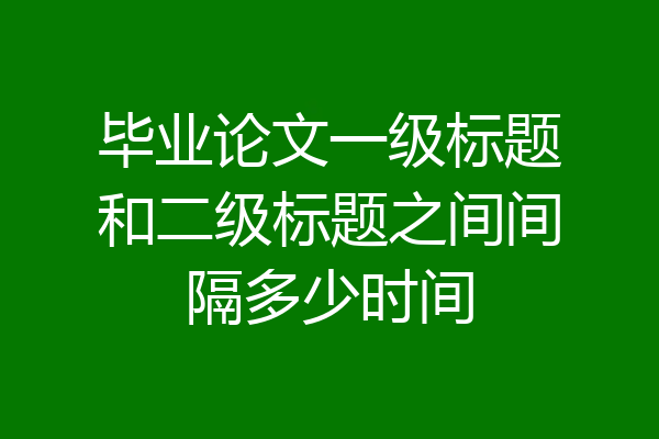 毕业论文一级标题和二级标题之间间隔多少时间