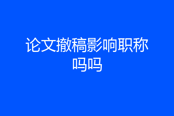论文撤稿影响职称吗吗