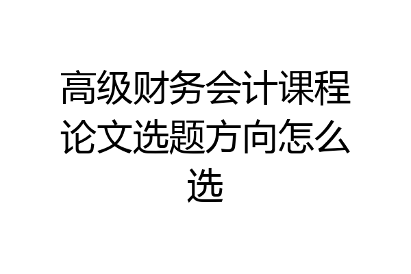 高级财务会计课程论文选题方向怎么选