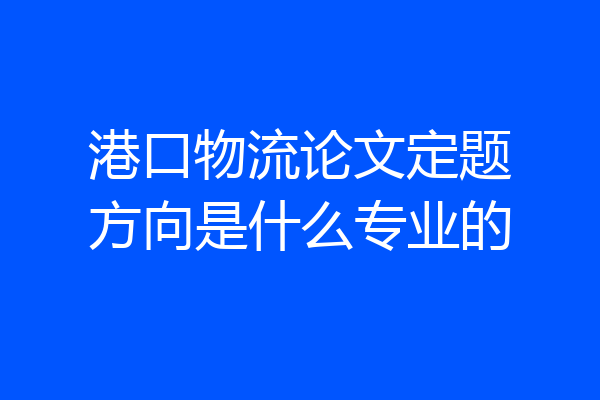 港口物流论文定题方向是什么专业的