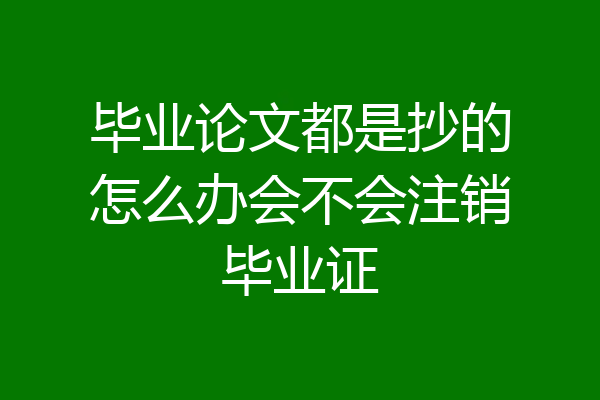 毕业论文都是抄的怎么办会不会注销毕业证