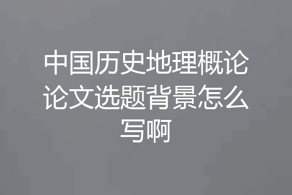 中国历史地理概论论文选题背景怎么写啊