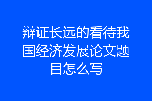 辩证长远的看待我国经济发展论文题目怎么写