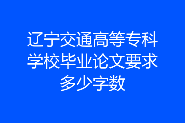 辽宁交通高等专科学校毕业论文要求多少字数