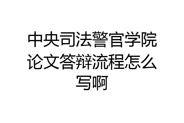 中央司法警官学院论文答辩流程怎么写啊