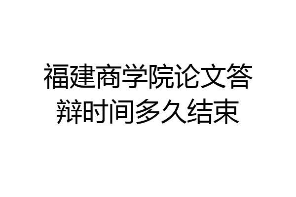 福建商学院论文答辩时间多久结束