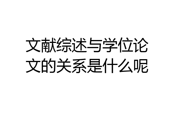 文献综述与学位论文的关系是什么呢