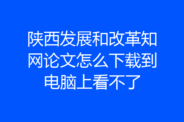 陕西发展和改革知网论文怎么下载到电脑上看不了