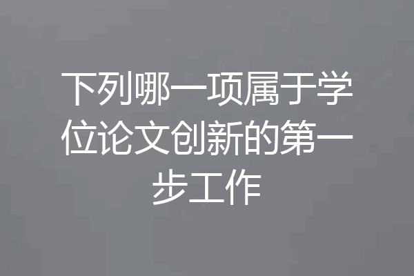 下列哪一项属于学位论文创新的第一步工作