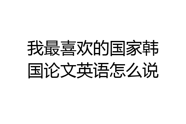 我最喜欢的国家韩国论文英语怎么说