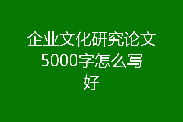 企业文化研究论文5000字怎么写好