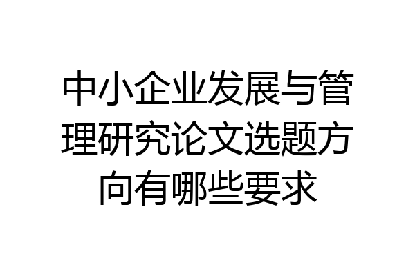中小企业发展与管理研究论文选题方向有哪些要求