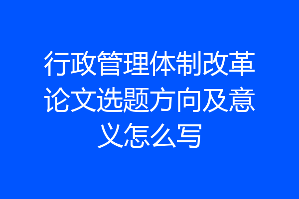行政管理体制改革论文选题方向及意义怎么写