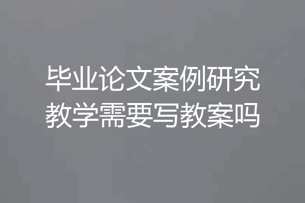 毕业论文案例研究教学需要写教案吗