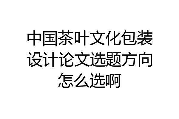 中国茶叶文化包装设计论文选题方向怎么选啊