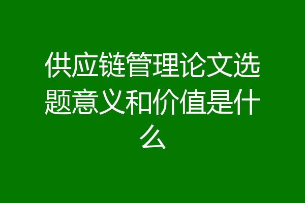 供应链管理论文选题意义和价值是什么