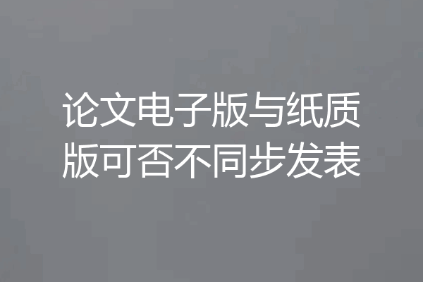 论文电子版与纸质版可否不同步发表