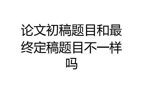 论文初稿题目和最终定稿题目不一样吗