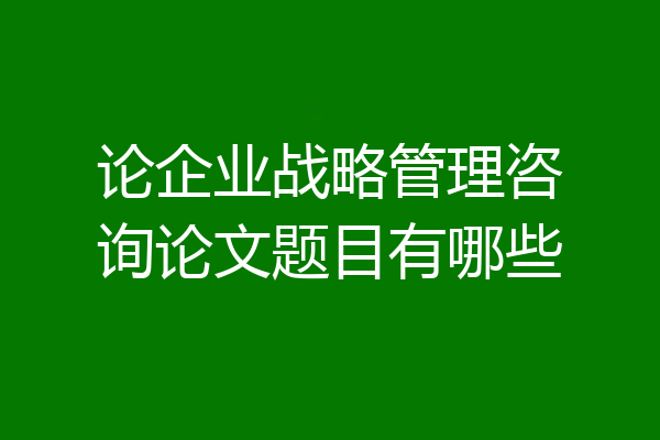 论企业战略管理咨询论文题目有哪些