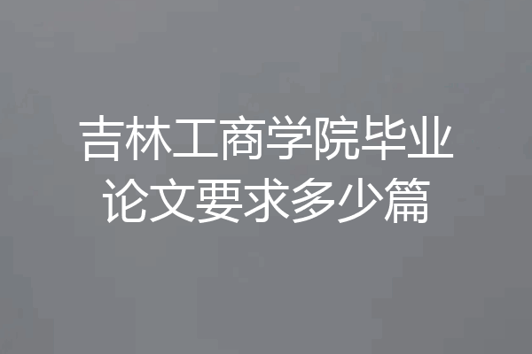 吉林工商学院毕业论文要求多少篇